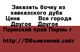 Заказать бочку из кавказского дуба › Цена ­ 100 - Все города Другое » Другое   . Пермский край,Пермь г.